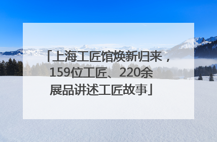 上海工匠馆焕新归来，159位工匠、220余展品讲述工匠故事