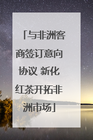 与非洲客商签订意向协议 新化红茶开拓非洲市场