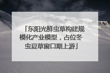 东阳光鲜虫草构建规模化产业模型，占位冬虫夏草窗口期上游