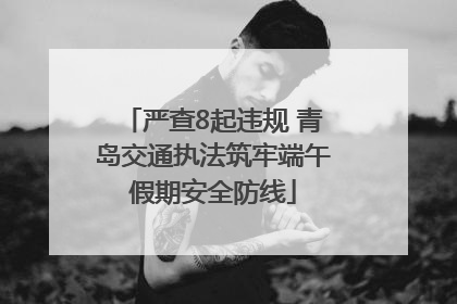 严查8起违规 青岛交通执法筑牢端午假期安全防线