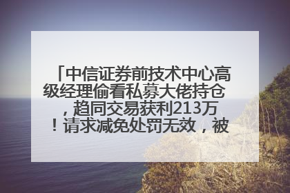 中信证券前技术中心高级经理偷看私募大佬持仓，趋同交易获利213万！请求减免处罚无效，被罚没426万