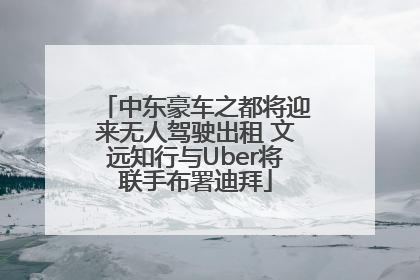 中东豪车之都将迎来无人驾驶出租 文远知行与Uber将联手布署迪拜