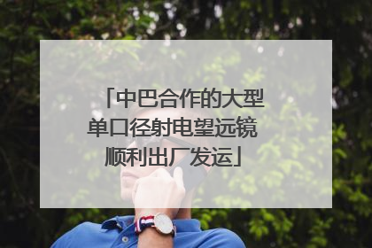中巴合作的大型单口径射电望远镜顺利出厂发运