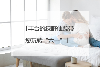 丰台的绿野仙踪带您玩转“六一”