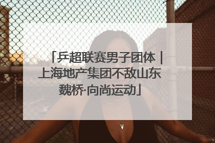 乒超联赛男子团体｜上海地产集团不敌山东魏桥·向尚运动