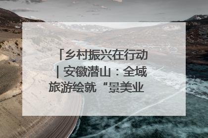 乡村振兴在行动｜安徽潜山：全域旅游绘就“景美业兴民富”新画卷