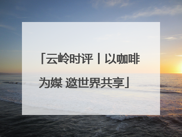 云岭时评丨以咖啡为媒 邀世界共享