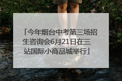 今年烟台中考第三场招生咨询会6月21日在三站国际小商品城举行