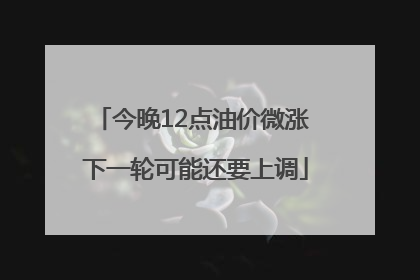 今晚12点油价微涨 下一轮可能还要上调