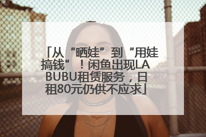 从“晒娃”到“用娃搞钱”！闲鱼出现LABUBU租赁服务，日租80元仍供不应求