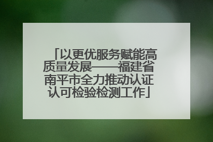 以更优服务赋能高质量发展——福建省南平市全力推动认证认可检验检测工作