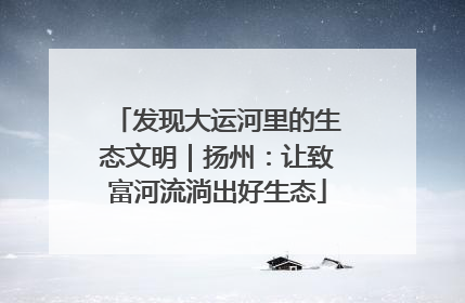 发现大运河里的生态文明｜扬州：让致富河流淌出好生态