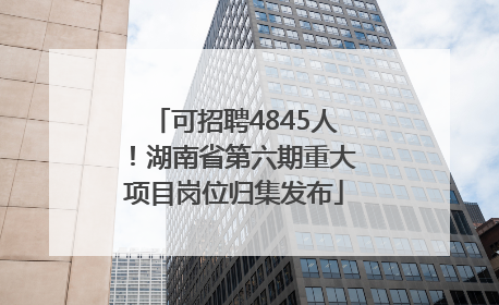 可招聘4845人！湖南省第六期重大项目岗位归集发布