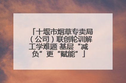 十堰市烟草专卖局（公司）联创轮训解工学难题 基层“减负”更“赋能”