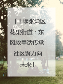 十堰张湾区花果街道：东风故里话传承 社区聚力向未来