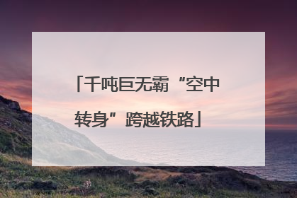 千吨巨无霸“空中转身”跨越铁路
