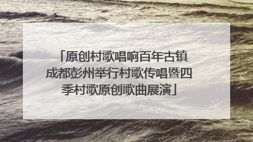 原创村歌唱响百年古镇 成都彭州举行村歌传唱暨四季村歌原创歌曲展演