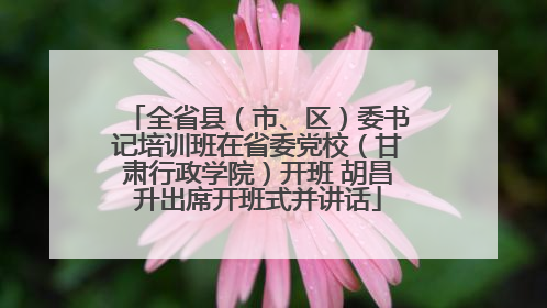 全省县（市、区）委书记培训班在省委党校（甘肃行政学院）开班 胡昌升出席开班式并讲话
