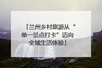 兰州乡村旅游从“单一景点打卡”迈向全域生活体验
