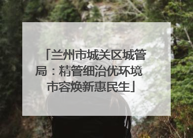 兰州市城关区城管局：精管细治优环境 市容焕新惠民生