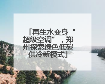 再生水变身“超级空调”，郑州探索绿色低碳供冷新模式