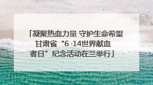 凝聚热血力量 守护生命希望 甘肃省“6 ·14世界献血者日”纪念活动在兰举行