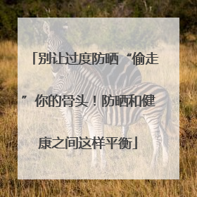 别让过度防晒“偷走”你的骨头！防晒和健康之间这样平衡