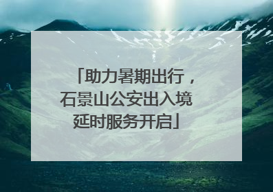 助力暑期出行，石景山公安出入境延时服务开启