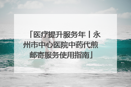 医疗提升服务年丨永州市中心医院中药代煎邮寄服务使用指南