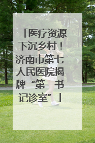医疗资源下沉乡村！济南市第七人民医院揭牌“第一书记诊室”