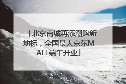 北京南城再添潮购新地标，全国最大京东MALL端午开业