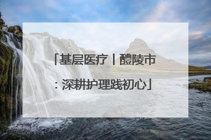 基层医疗丨醴陵市：深耕护理践初心