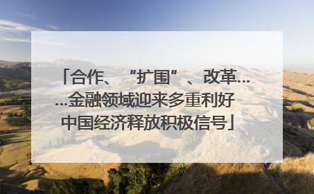 合作、“扩围”、改革……金融领域迎来多重利好 中国经济释放积极信号