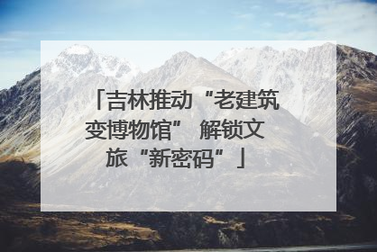吉林推动“老建筑变博物馆” 解锁文旅“新密码”