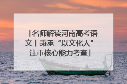 名师解读河南高考语文丨秉承“以文化人” 注重核心能力考查