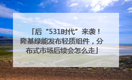 后“531时代”来袭！隆基绿能发布轻质组件，分布式市场后续会怎么走