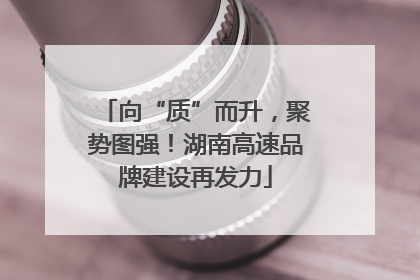 向“质”而升，聚势图强！湖南高速品牌建设再发力