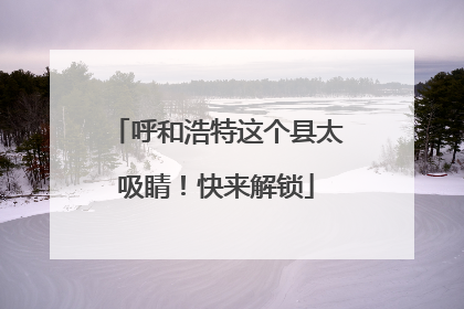 呼和浩特这个县太吸睛！快来解锁