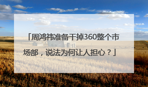 周鸿祎准备干掉360整个市场部，说法为何让人担心？