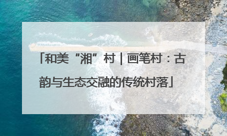 和美“湘”村｜画笔村：古韵与生态交融的传统村落