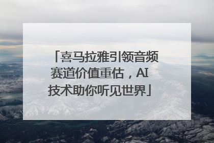 喜马拉雅引领音频赛道价值重估，AI技术助你听见世界