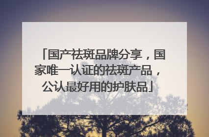 国产祛斑品牌分享，国家唯一认证的祛斑产品，公认最好用的护肤品
