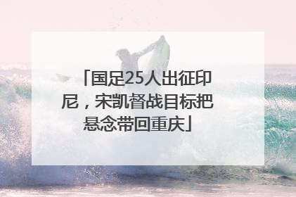 国足25人出征印尼，宋凯督战目标把悬念带回重庆