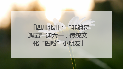 四川北川：“非遗奇遇记”迎六一，传统文化“圈粉”小朋友