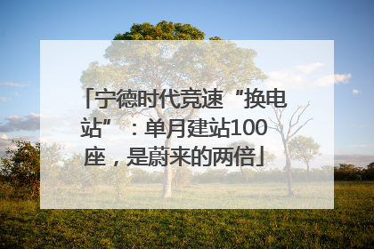 宁德时代竞速“换电站”：单月建站100座，是蔚来的两倍