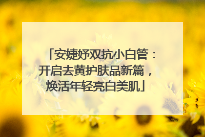安婕妤双抗小白管：开启去黄护肤品新篇，焕活年轻亮白美肌