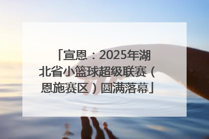 宣恩：2025年湖北省小篮球超级联赛（恩施赛区）圆满落幕