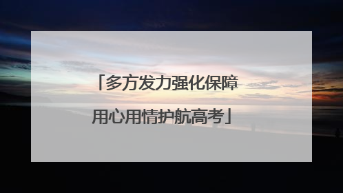 多方发力强化保障 用心用情护航高考