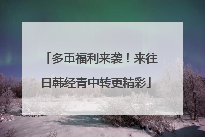 多重福利来袭！来往日韩经青中转更精彩