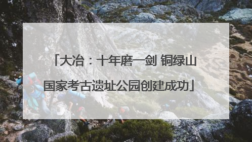 大冶：十年磨一剑 铜绿山国家考古遗址公园创建成功